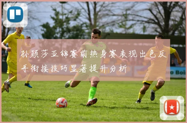 孙颖莎亚锦赛前热身赛表现出色反手衔接技巧显著提升分析