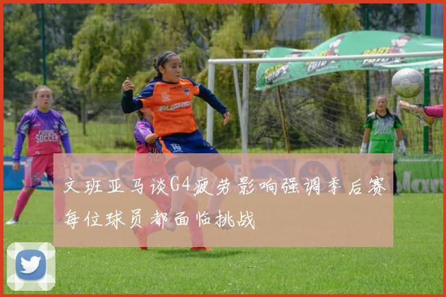 文班亚马谈G4疲劳影响强调季后赛每位球员都面临挑战