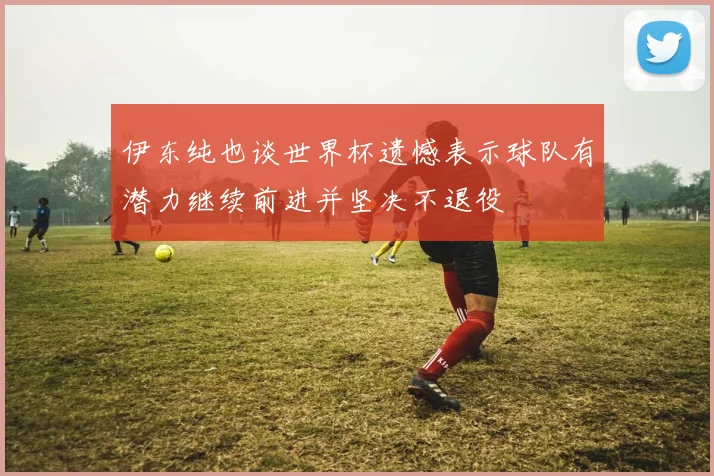 伊东纯也谈世界杯遗憾表示球队有潜力继续前进并坚决不退役