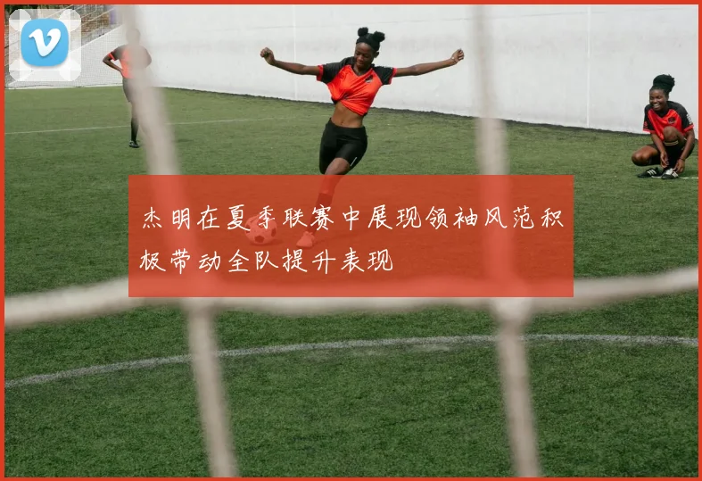 杰明在夏季联赛中展现领袖风范积极带动全队提升表现
