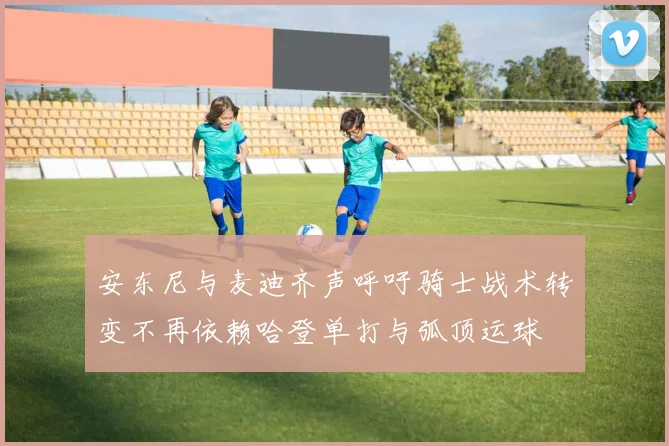 安东尼与麦迪齐声呼吁骑士战术转变不再依赖哈登单打与弧顶运球