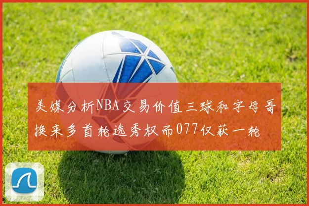 美媒分析NBA交易价值三球和字母哥换来多首轮选秀权而077仅获一轮