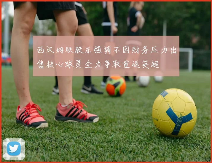 西汉姆联股东强调不因财务压力出售核心球员全力争取重返英超