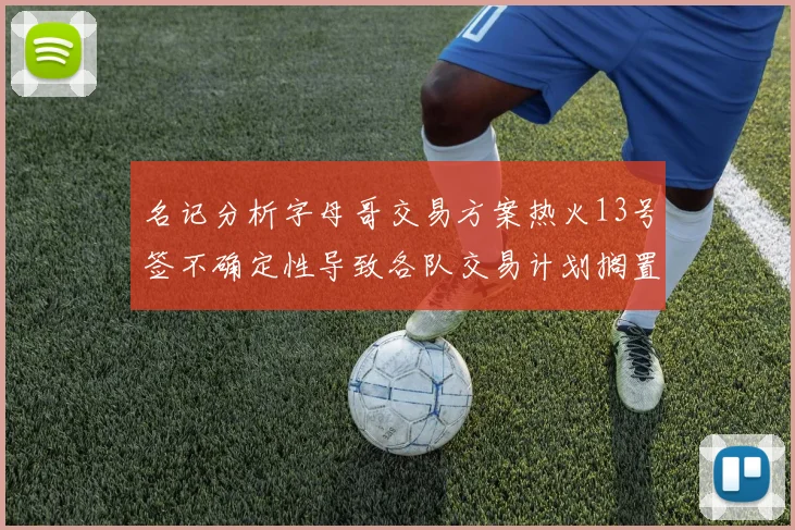 名记分析字母哥交易方案热火13号签不确定性导致各队交易计划搁置