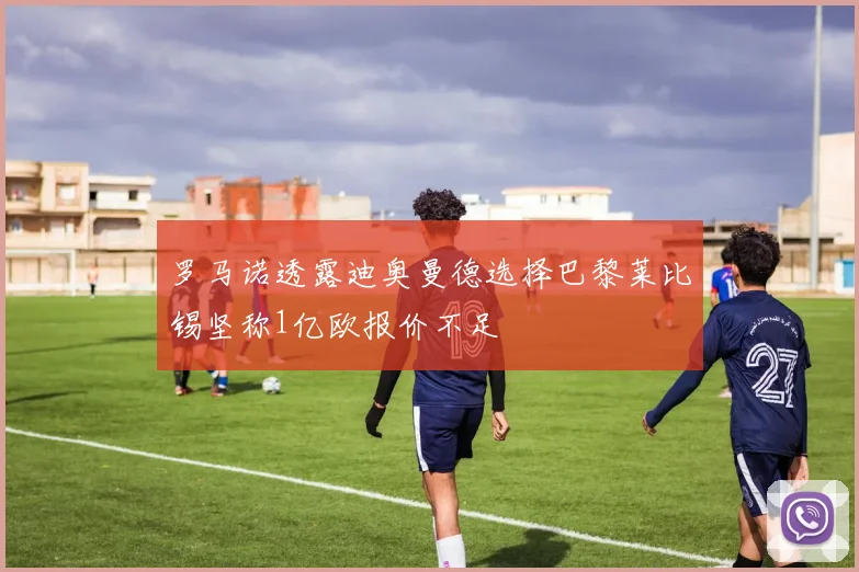 罗马诺透露迪奥曼德选择巴黎莱比锡坚称1亿欧报价不足