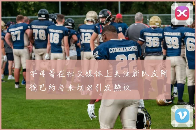 字母哥在社交媒体上关注新队友阿德巴约与米切尔引发热议