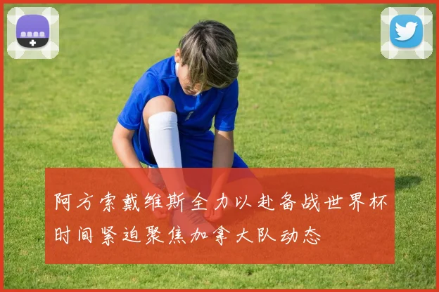 阿方索戴维斯全力以赴备战世界杯时间紧迫聚焦加拿大队动态