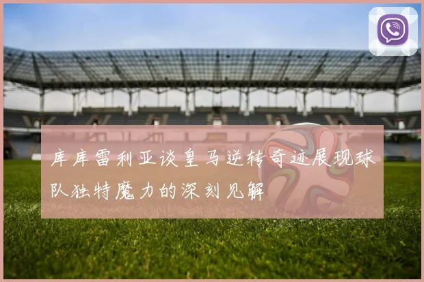 库库雷利亚谈皇马逆转奇迹展现球队独特魔力的深刻见解