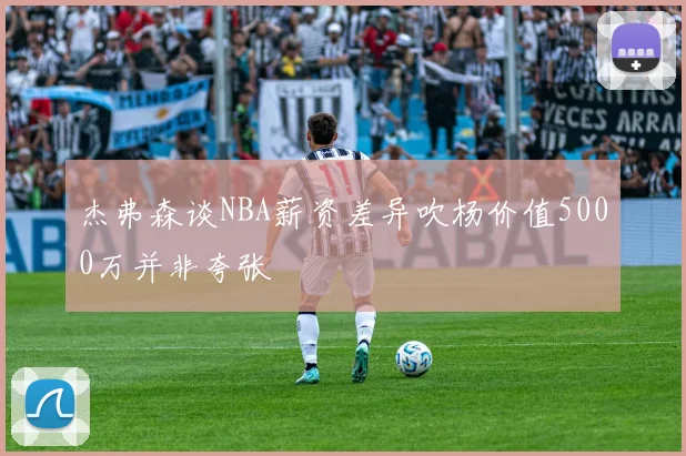 杰弗森谈NBA薪资差异吹杨价值5000万并非夸张