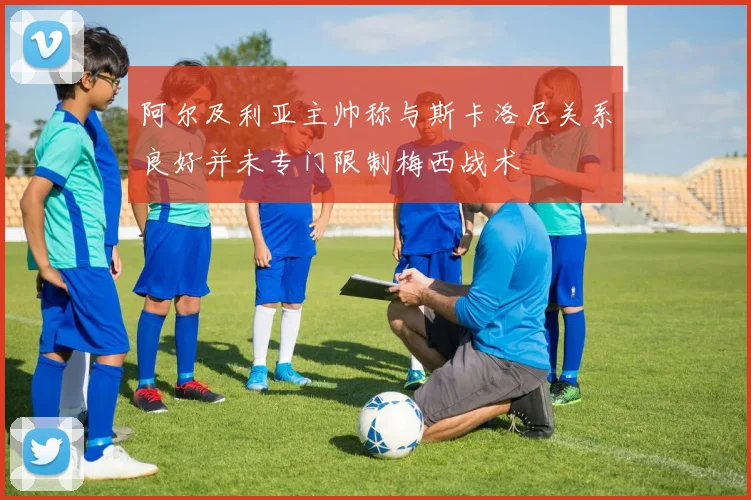 阿尔及利亚主帅称与斯卡洛尼关系良好并未专门限制梅西战术