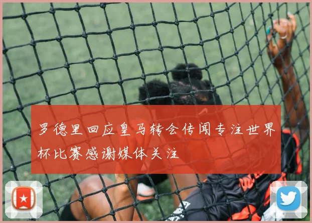 罗德里回应皇马转会传闻专注世界杯比赛感谢媒体关注
