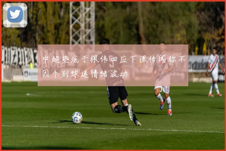 中超垫底于根伟回应下课传闻称不因个别球迷情绪波动