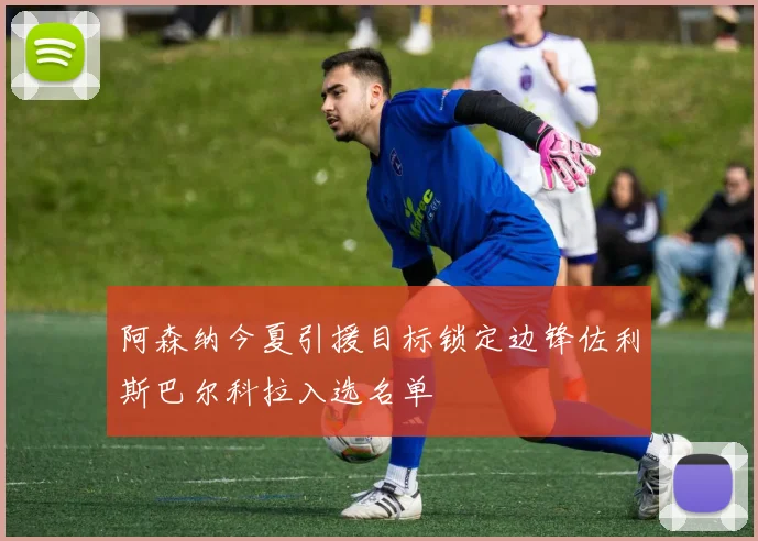 阿森纳今夏引援目标锁定边锋佐利斯巴尔科拉入选名单