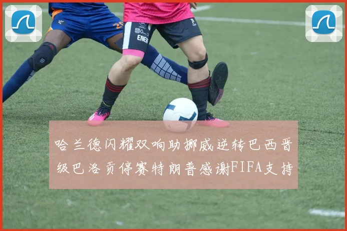 哈兰德闪耀双响助挪威逆转巴西晋级巴洛贡停赛特朗普感谢FIFA支持