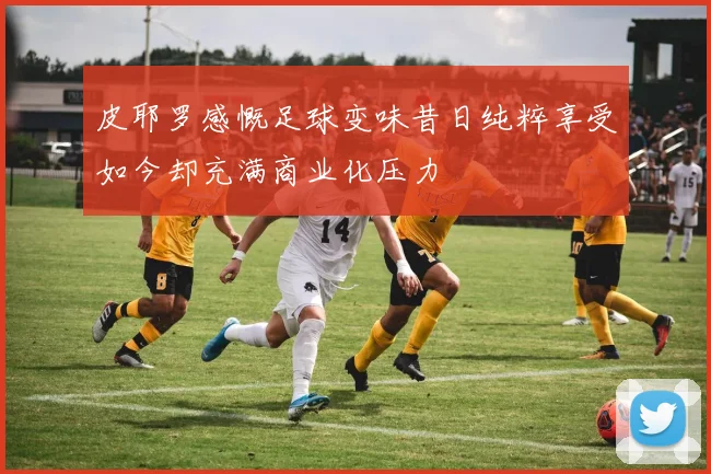 皮耶罗感慨足球变味昔日纯粹享受如今却充满商业化压力