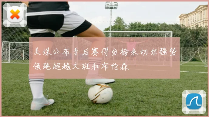 美媒公布季后赛得分榜米切尔强势领跑超越文班和布伦森
