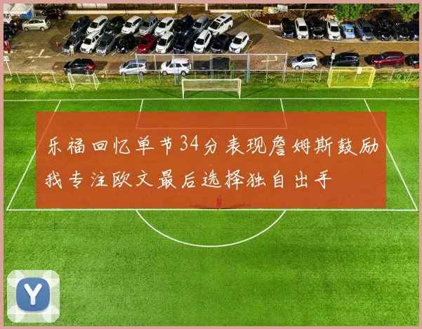 乐福回忆单节34分表现詹姆斯鼓励我专注欧文最后选择独自出手