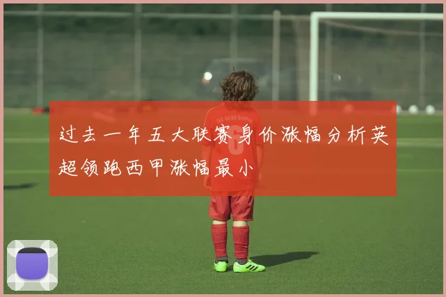 过去一年五大联赛身价涨幅分析英超领跑西甲涨幅最小