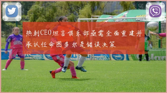 热刺CEO坦言俱乐部亟需全面重建并承认任命图多尔是错误决策