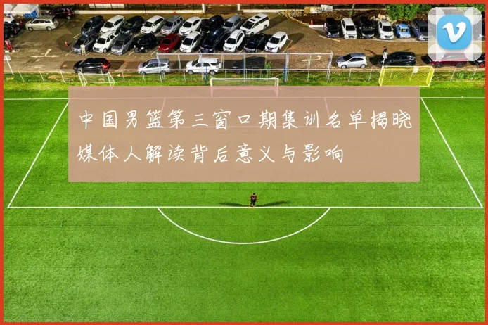 中国男篮第三窗口期集训名单揭晓媒体人解读背后意义与影响