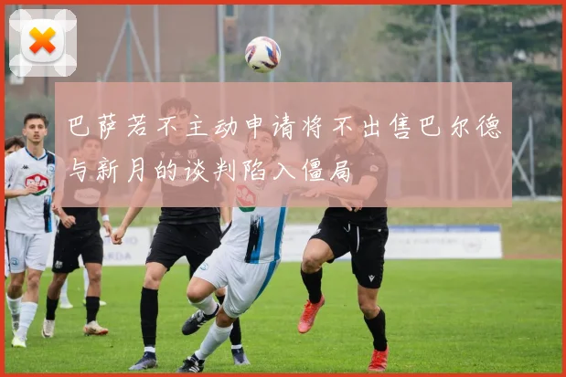 巴萨若不主动申请将不出售巴尔德与新月的谈判陷入僵局