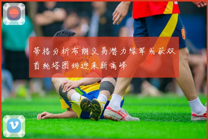 蒂格分析布朗交易潜力绿军或获双首轮塔图姆迎来新高峰