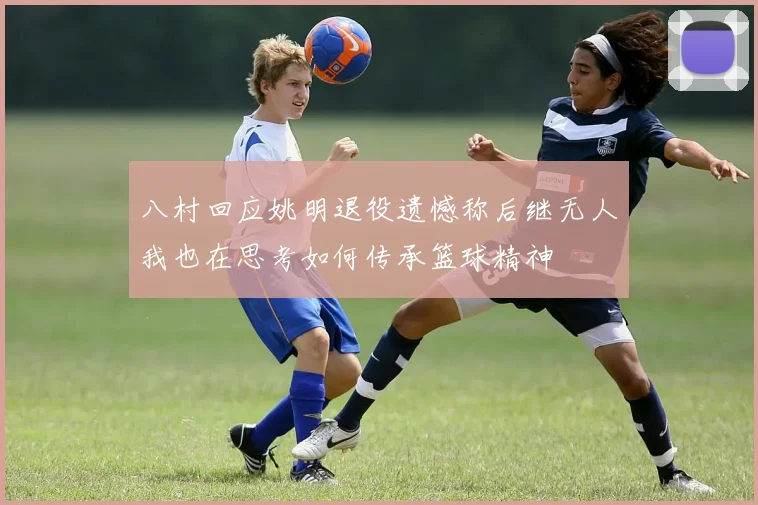 八村回应姚明退役遗憾称后继无人我也在思考如何传承篮球精神