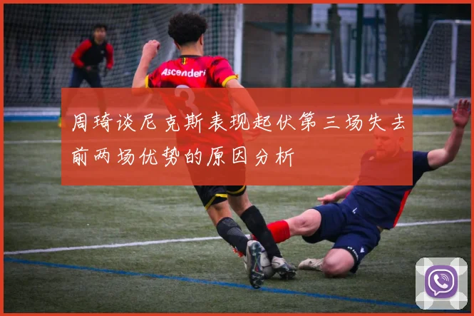 周琦谈尼克斯表现起伏第三场失去前两场优势的原因分析