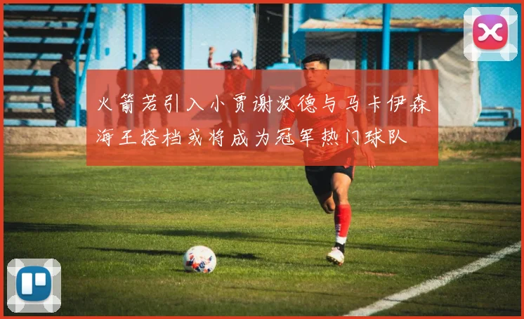 火箭若引入小贾谢泼德与马卡伊森海王搭档或将成为冠军热门球队