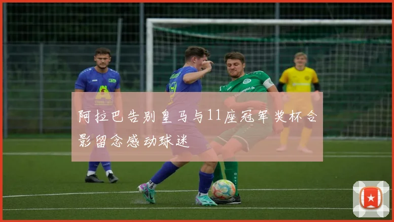 阿拉巴告别皇马与11座冠军奖杯合影留念感动球迷