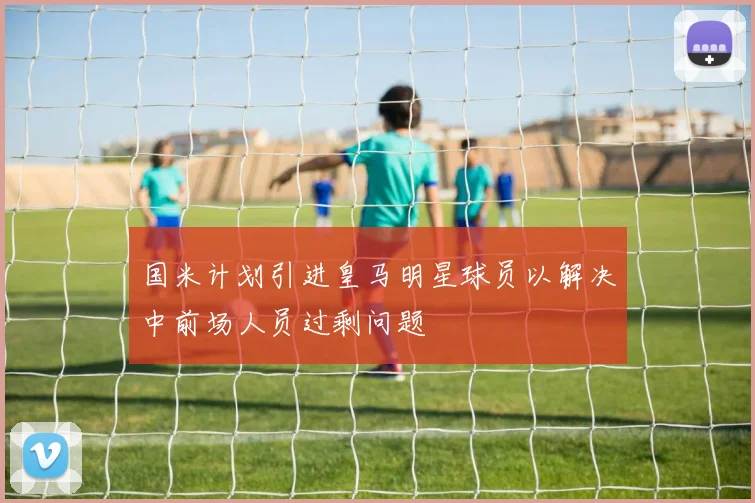 国米计划引进皇马明星球员以解决中前场人员过剩问题