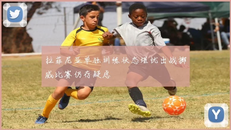 拉菲尼亚单独训练状态堪忧出战挪威比赛仍存疑虑